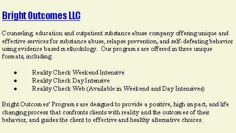 Text Box: Bright Outcomes LLCCounseling, education and outpatient substance abuse company offering unique and effective services for substance abuse, relapse prevention, and self-defeating behavior using evidence based methodology.  Our programs are offered in three unique formats, including:·         Reality Check Weekend Intensive·         Reality Check Day Intensive·         Reality Check Web (Available in Weekend and Day Intensives)Bright Outcomes‘ Programs are designed to provide a positive, high impact, and life changing process that confronts clients with reality and the outcomes of their behavior, and guides the client to effective and healthy alternative choices.